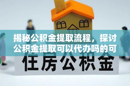 抚顺揭秘公积金提取流程，探讨公积金提取可以代办吗的可行性与注意事项