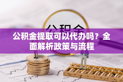 抚顺公积金提取可以代办吗？全面解析政策与流程