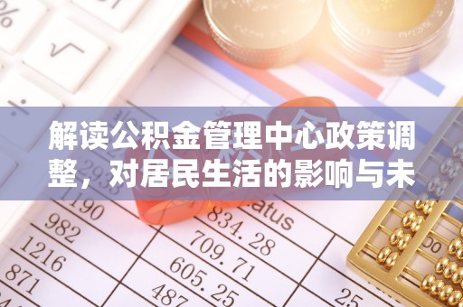 抚顺解读公积金管理中心政策调整，对居民生活的影响与未来展望