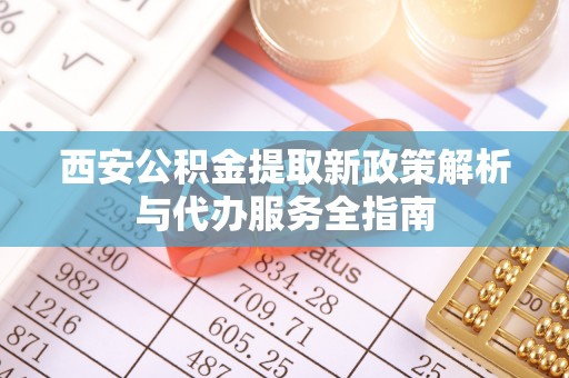 抚顺西安公积金提取新政策解析与代办服务全指南