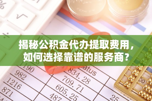 抚顺揭秘公积金代办提取费用，如何选择靠谱的服务商？