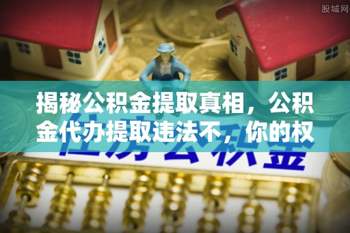 抚顺揭秘公积金提取真相，公积金代办提取违法不，你的权益如何保障？
