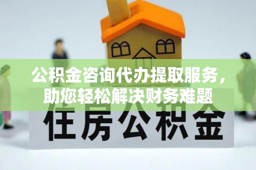 抚顺公积金咨询代办提取服务，助您轻松解决财务难题