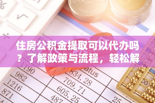 抚顺住房公积金提取可以代办吗？了解政策与流程，轻松解决你的疑问