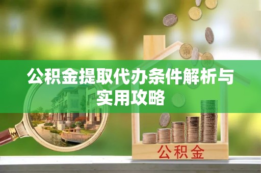 抚顺公积金提取代办条件解析与实用攻略