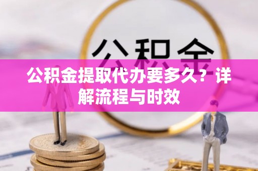 抚顺公积金提取代办要多久？详解流程与时效