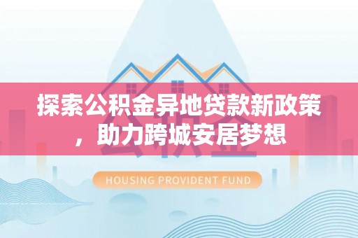 抚顺探索公积金异地贷款新政策，助力跨城安居梦想