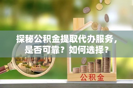抚顺探秘公积金提取代办服务，是否可靠？如何选择？