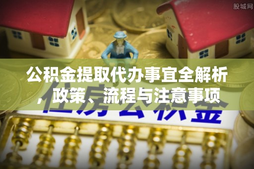 抚顺公积金提取代办事宜全解析，政策、流程与注意事项