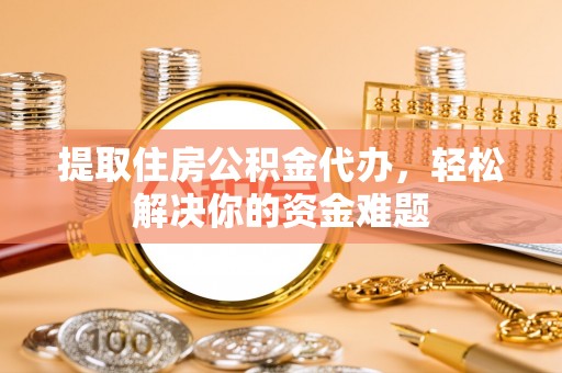 抚顺提取住房公积金代办，轻松解决你的资金难题