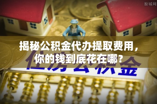 抚顺揭秘公积金代办提取费用，你的钱到底花在哪？