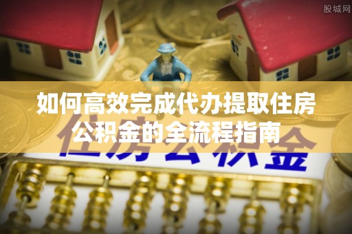 抚顺如何高效完成代办提取住房公积金的全流程指南
