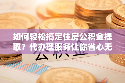 抚顺如何轻松搞定住房公积金提取？代办理服务让你省心无忧