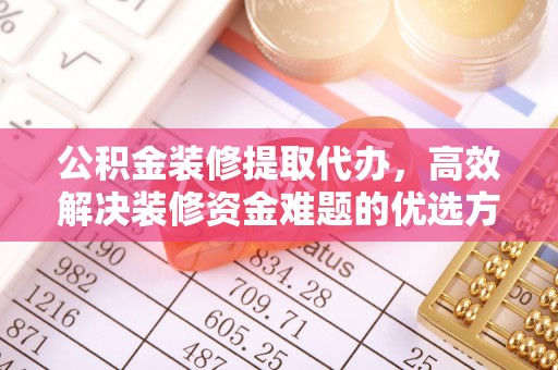 抚顺公积金装修提取代办，高效解决装修资金难题的优选方案
