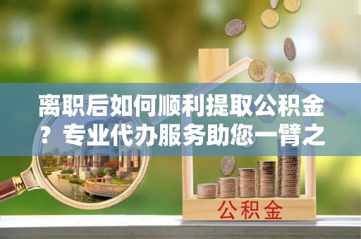 抚顺离职后如何顺利提取公积金？专业代办服务助您一臂之力