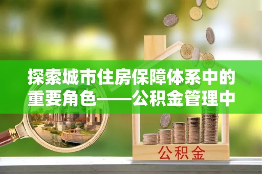 抚顺探索城市住房保障体系中的重要角色——公积金管理中心