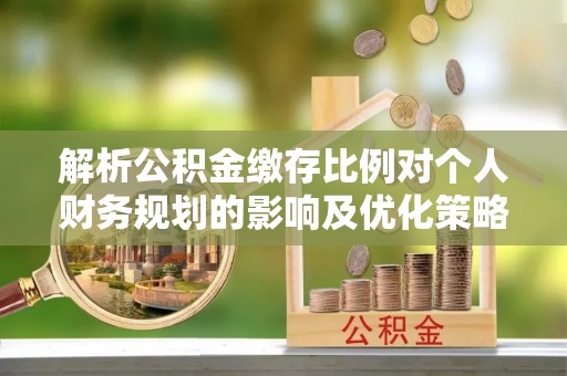 抚顺解析公积金缴存比例对个人财务规划的影响及优化策略