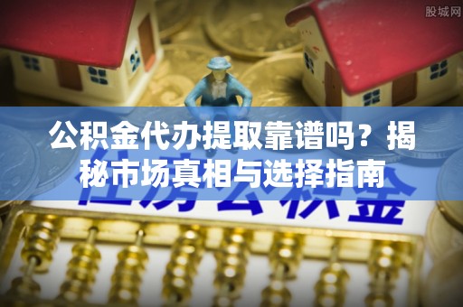 抚顺公积金代办提取靠谱吗？揭秘市场真相与选择指南