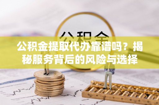 抚顺公积金提取代办靠谱吗？揭秘服务背后的风险与选择