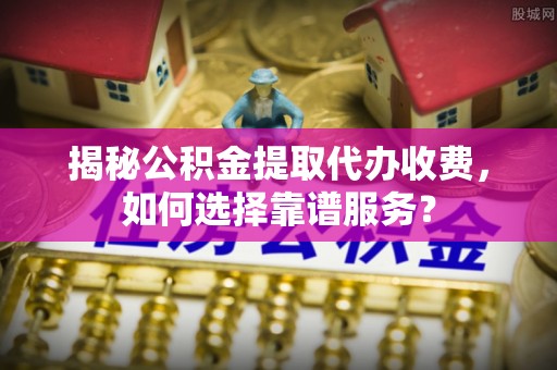 抚顺揭秘公积金提取代办收费，如何选择靠谱服务？
