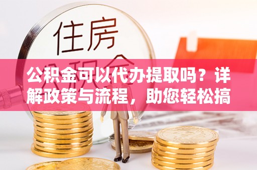 抚顺公积金可以代办提取吗？详解政策与流程，助您轻松搞定！
