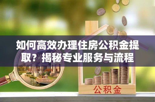 抚顺如何高效办理住房公积金提取？揭秘专业服务与流程