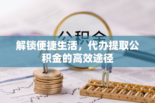 抚顺解锁便捷生活，代办提取公积金的高效途径
