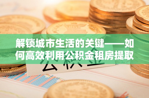 抚顺解锁城市生活的关键——如何高效利用公积金租房提取实现居住自由