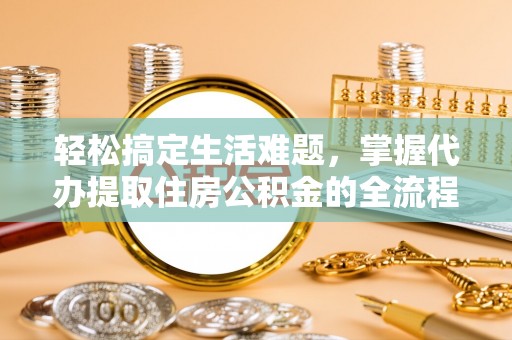 抚顺轻松搞定生活难题，掌握代办提取住房公积金的全流程