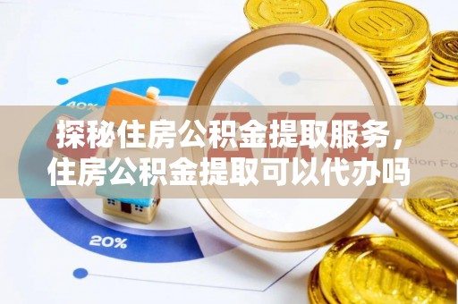 抚顺探秘住房公积金提取服务，住房公积金提取可以代办吗的全方位解析