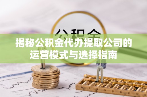 抚顺揭秘公积金代办提取公司的运营模式与选择指南