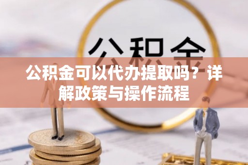 抚顺公积金可以代办提取吗？详解政策与操作流程