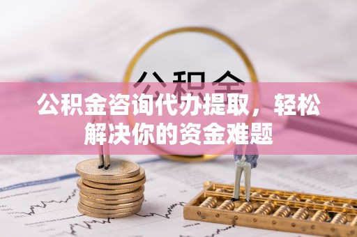 抚顺公积金咨询代办提取，轻松解决你的资金难题