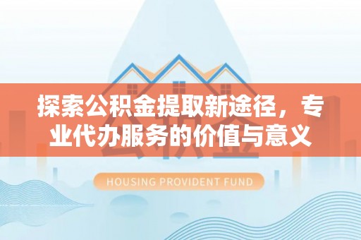抚顺探索公积金提取新途径，专业代办服务的价值与意义