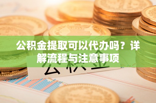 抚顺公积金提取可以代办吗？详解流程与注意事项