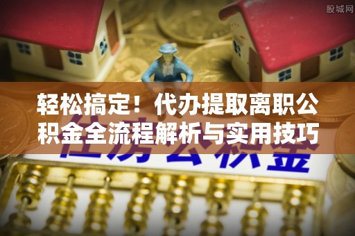 抚顺轻松搞定！代办提取离职公积金全流程解析与实用技巧