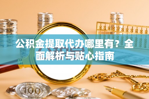 抚顺公积金提取代办哪里有？全面解析与贴心指南