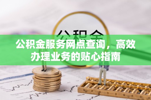 抚顺公积金服务网点查询，高效办理业务的贴心指南
