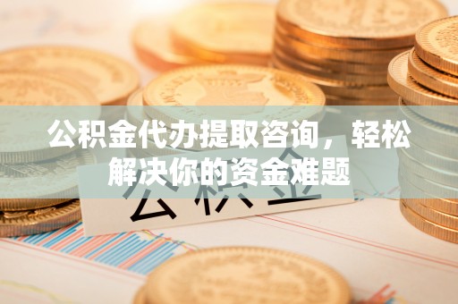 抚顺公积金代办提取咨询，轻松解决你的资金难题