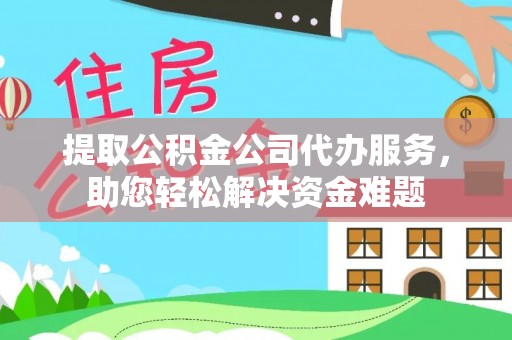 抚顺提取公积金公司代办服务，助您轻松解决资金难题
