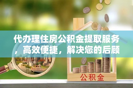 抚顺代办理住房公积金提取服务，高效便捷，解决您的后顾之忧
