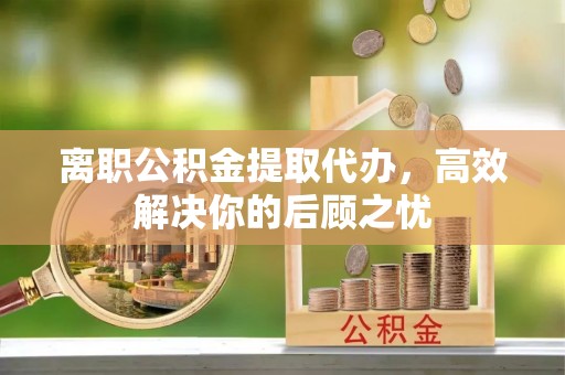 抚顺离职公积金提取代办，高效解决你的后顾之忧
