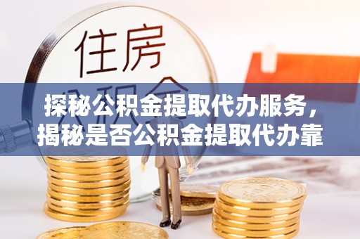 抚顺探秘公积金提取代办服务，揭秘是否公积金提取代办靠谱吗？