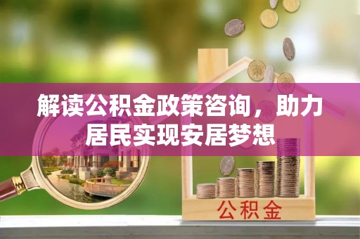 抚顺解读公积金政策咨询，助力居民实现安居梦想