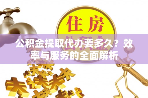 抚顺公积金提取代办要多久？效率与服务的全面解析
