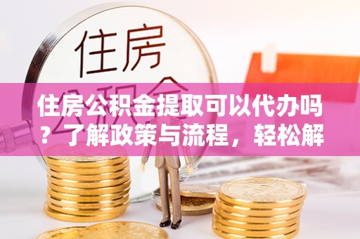 抚顺住房公积金提取可以代办吗？了解政策与流程，轻松解决你的疑问