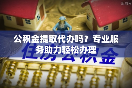 抚顺公积金提取代办吗？专业服务助力轻松办理