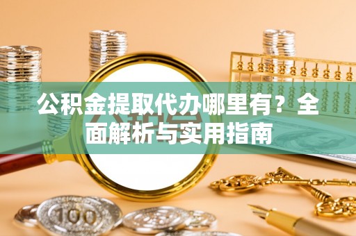 抚顺公积金提取代办哪里有？全面解析与实用指南