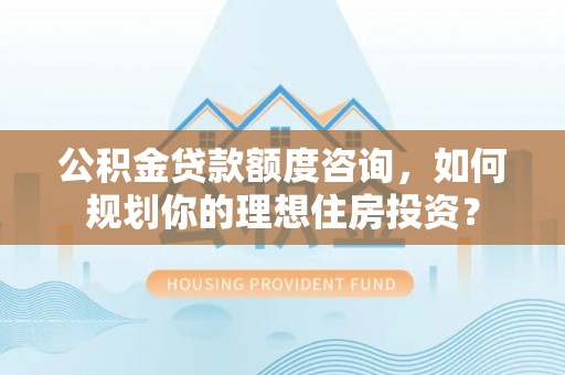 抚顺公积金贷款额度咨询，如何规划你的理想住房投资？