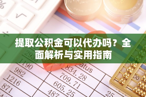 抚顺提取公积金可以代办吗？全面解析与实用指南